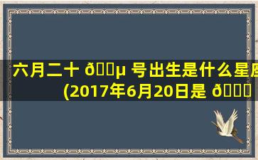 六月二十 🌵 号出生是什么星座(2017年6月20日是 🐟 什么星座)